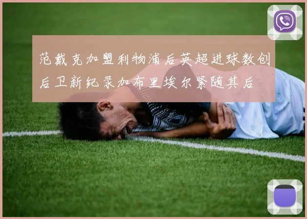 范戴克加盟利物浦后英超进球数创后卫新纪录加布里埃尔紧随其后