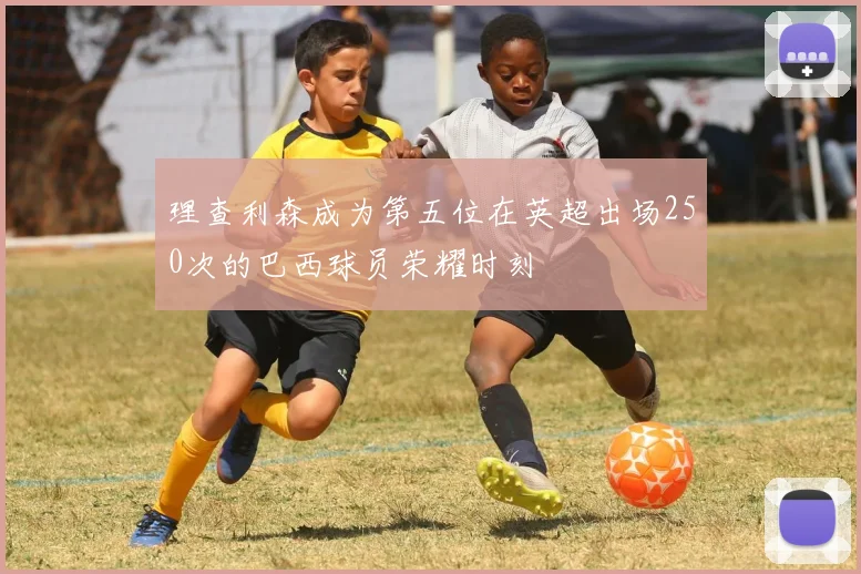 理查利森成为第五位在英超出场250次的巴西球员荣耀时刻