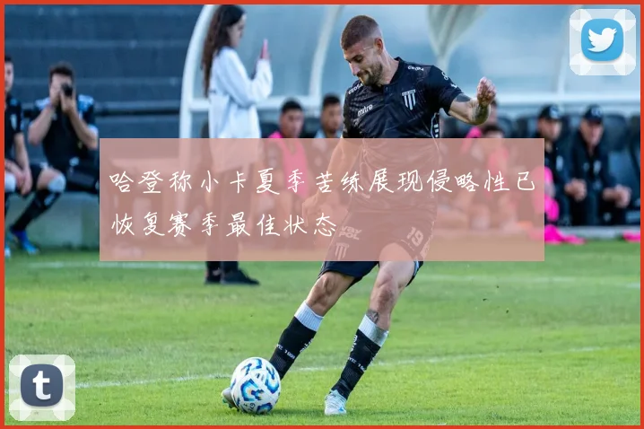 哈登称小卡夏季苦练展现侵略性已恢复赛季最佳状态