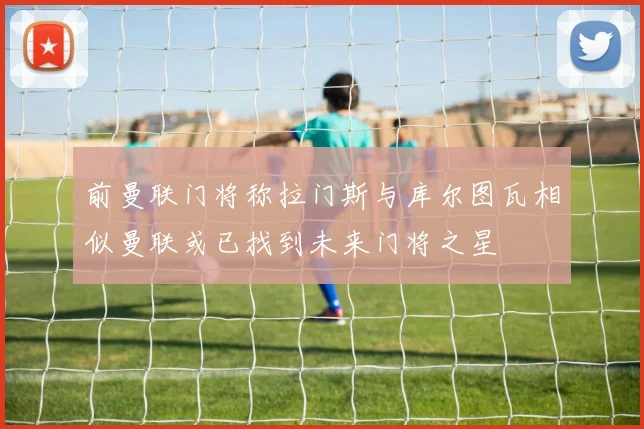 前曼联门将称拉门斯与库尔图瓦相似曼联或已找到未来门将之星