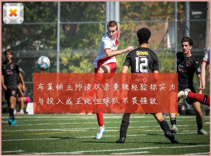 布莱顿主帅谈双杀曼联经验称实力与投入成正比但球队不畏强敌