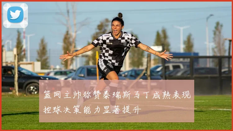 篮网主帅称赞泰瑞斯马丁成熟表现控球决策能力显著提升